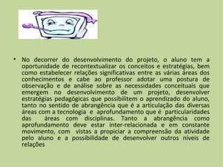• No decorrer do desenvolvimento do projeto, o aluno tem a
  oportunidade de recontextualizar os conceitos e estratégias, bem
  como estabelecer relações significativas entre as várias áreas dos
  conhecimentos e cabe ao professor adotar uma postura de
  observação e de análise sobre as necessidades conceituais que
  emergem no desenvolvimento de um projeto, desenvolver
  estratégias pedagógicas que possibilitem o aprendizado do aluno,
  tanto no sentido de abrangência que é a articulação das diversas
  áreas com a tecnologia e aprofundamento que é particularidades
  das     áreas com disciplinas. Tanto a abrangência como
  aprofundamento deve estar inter-relacionada e em constante
  movimento, com vistas a propiciar a compreensão da atividade
  pelo aluno e a possibilidade de desenvolver outros níveis de
  relações
 