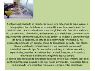 A interdisciplinaridade se caracteriza como uma categoria de ação. Assim, a
     integração entre disciplinas se faz na prática, no desenvolvimento do
 currículo que trata o conhecimento em sua globalidade. Essa atitude diante
do conhecimento não elimina, evidentemente, as disciplinas como um corpo
organizado de conhecimentos, mas estes podem se integrar a conhecimentos
       de outras disciplinas, no estudo de determinado fenômeno ou no
 desenvolvimento de um projeto. O uso de tecnologias permite, com efeito,
       retomar a visão de conhecimento em sua unicidade por meio do
    estabelecimento de ligações em redes que integram ideias, conceitos,
    experiências, padrões de distintas áreas e disciplinas, reconfirmando a
              relatividade da ciência e a noção de espaço-tempo.
A pessoa aprende quando estabelece relações entre novas informações com
 conhecimentos que possuía e constrói novos significados. Isso ocorre tanto
      no âmbito de uma disciplina como na integração entre disciplinas.
 