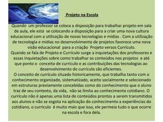 Projeto na Escola

Quando um professor se coloca a disposição para trabalhar projeto em sala
  de aula, ele está se colocando a disposição para a criar uma nova cultura
educacional com a utilização de novas tecnologias e mídias . Com a utilização
 de tecnologia e mídias no desenvolvimento de projetos favorece uma nova
          visão educacional para a criação Projeto versos Currículo.
Quando se fala de Projeto e Currículo surge a inquietações dos professores e
  essas inquietações sobre como trabalhar os conteúdos nos projetos e até
   que ponto o conceito de currículo e as contribuições das tecnologias ao
                 desenvolvimento do currículo são eficientes.
  O conceito de currículo situado historicamente, que trabalha tanto com o
 conhecimento organizado, sistematizado, aceito socialmente e selecionado
 em estruturas previamente concebidas como do conhecimento que o aluno
  traz de seu contexto, da vida, não se limita ao conhecimento cotidiano. O
currículo não é apenas uma lista de conteúdos prontos a serem transmitidos
 aos alunos e não se esgota na aplicação do conhecimento a experiências do
 cotidiano, o currículo é muito mais que isso, ele permeia tudo o que ocorre
                             na escola e fora dela.
 
