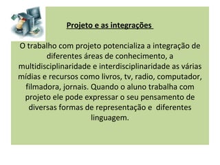 Projeto e as integrações

O trabalho com projeto potencializa a integração de
        diferentes áreas de conhecimento, a
multidisciplinaridade e interdisciplinaridade as várias
mídias e recursos como livros, tv, radio, computador,
 filmadora, jornais. Quando o aluno trabalha com
 projeto ele pode expressar o seu pensamento de
  diversas formas de representação e diferentes
                     linguagem.
 