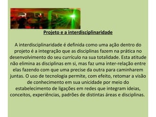 Projeto e a interdisciplinaridade

   A interdisciplinaridade é definida como uma ação dentro do
   projeto é a integração que as disciplinas fazem na prática no
desenvolvimento do seu currículo na sua totalidade. Esta atitude
não elimina as disciplinas em si, mas faz uma inter-relação entre
  elas fazendo com que uma precise da outra para caminharem
juntas. O uso de tecnologia permite, com efeito, retomar a visão
         de conhecimento em sua unicidade por meio do
   estabelecimento de ligações em redes que integram ideias,
conceitos, experiências, padrões de distintas áreas e disciplinas.
 