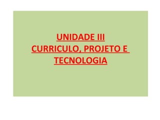 UNIDADE III
CURRICULO, PROJETO E
    TECNOLOGIA
 