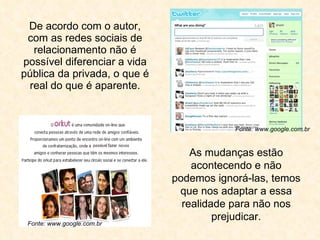 De acordo com o autor, com as redes sociais de relacionamento não é possível diferenciar a vida pública da privada, o que é real do que é aparente. As mudanças estão acontecendo e não podemos ignorá-las, temos que nos adaptar a essa realidade para não nos prejudicar. Fonte: www.google.com.br Fonte: www.google.com.br 