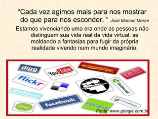 “ Cada vez agimos mais para nos mostrar do que para nos esconder. “  José Manoel Moran Estamos vivenciando uma era onde as pessoas não distinguem sua vida real da vida virtual, se moldando a fantasias para fugir da própria realidade vivendo num mundo imaginário. Fonte: www.google.com.br 