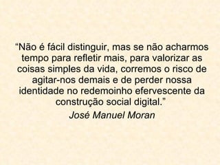 “ Não é fácil distinguir, mas se não acharmos tempo para refletir mais, para valorizar as coisas simples da vida, corremos o risco de agitar-nos demais e de perder nossa identidade no redemoinho efervescente da construção social digital.”  José Manuel Moran 