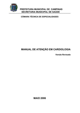 PREFEITURA MUNICIPAL DE CAMPINAS
SECRETARIA MUNICIPAL DE SAÚDE
CÂMARA TÉCNICA DE ESPECIALIDADES
MANUAL DE ATENÇÃO EM CARDIOLOGIA
Versão Revisada
MAIO 2006
 