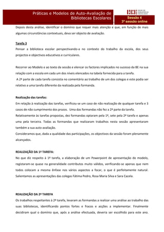 Práticas e Modelos de Auto-Avaliação de
                                 Bibliotecas Escolares                            Sessão 4
                                                                              3ª sessão online
Depois desta análise, identificar o domínio que requer mais atenção e que, em função de mais
algumas circunstâncias contextuais, deva ser objecto de avaliação.


Tarefa 3
Pensar a biblioteca escolar perspectivando-a no contexto do trabalho da escola, dos seus
projectos e objectivos educativos e curriculares.


Recorrer ao Modelo e ao texto da sessão e elencar os factores implicados no sucesso da BE na sua
relação com a escola em cada um dos níveis elencados na tabela fornecida para a tarefa.
A 2ª parte de cada tarefa consistia no comentário ao trabalho de um dos colegas e este podia ser
relativo a uma tarefa diferente da realizada pela formanda.


Realização das tarefas:
Em relação à realização das tarefas, verificou-se um caso de não realização de qualquer tarefa e 3
casos de não cumprimento dos prazos. Uma das formandas não fez a 2ª parte da tarefa.
Relativamente às tarefas propostas, dez formandas optaram pela 1ª, sete pela 2ª tarefa e apenas
uma pela terceira. Todas as formandas que realizaram trabalhos nesta sessão apresentaram
também a sua auto-avaliação.
Consideramos que, dada a qualidade das participações, os objectivos da sessão foram plenamente
alcançados.


REALIZAÇÃO DA 1ª TAREFA:
No que diz respeito à 1ª tarefa, a elaboração de um Powerpoint de apresentação do modelo,
registaram-se quase na generalidade contributos muito válidos, verificando-se apenas que nem
todos colocam a mesma ênfase nos vários aspectos a focar, o que é perfeitamente natural.
Salientamos as apresentações das colegas Fátima Pedro, Rosa Maria Silva e Sara Cacela.




REALIZAÇÃO DA 2ª TAREFA
Os trabalhos respeitantes à 2ª tarefa, levaram as formandas a realizar uma análise ao trabalho das
suas bibliotecas, identificando pontos fortes e fracos e acções a implementar. Finalmente
decidiram qual o domínio que, após a análise efectuada, deveria ser escolhido para este ano.
 
