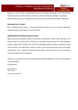Práticas e Modelos de Auto-Avaliação de
                                Bibliotecas Escolares                               Sessão 4
                                                                                3ª sessão online
Registou-se com interesse a apresentação por parte da colega Isabel Braga, de uma perspectiva
diferente quanto ao critério que deve presidir à escolha do domínio a privilegiar na avaliação.
Recomendamos a leitura, em especial, dos contributos das formandas Isabel Braga e Isabel Reis.


REALIZAÇÃO DA 3ª TAREFA
Para a realização desta tarefa, a colega Isabel Batista socorreu-se da sua já larga experiência,
valendo portanto a pena atentar no seu contributo.


COMENTÁRIOS AOS TRABALHOS DOS COLEGAS
Alguns (poucos) comentários revelam um reduzido investimento na tarefa, o que pode dever-se a
falta de tempo. Em compensação, a maioria dos comentários foi feita de forma muito criteriosa e
correcta e alguns deles revelam uma muito boa capacidade reflexiva. Embora a segunda parte da
tarefa constitua uma sobrecarga, tendo em conta o pouco tempo disponível para cada sessão,
consideramos que a mesma foi bastante enriquecedora, tanto para quem fez os comentários
como para aqueles que os receberam.


Felicitamos o conjunto da turma pelo trabalho desenvolvido e desejamos a todas a continuação de
um bom trabalho!
As formadoras

Isabel Mendinhos
Helena Araújo

22 de Novembro de 2010
 