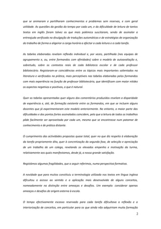 que se animaram e partilharam conhecimentos e problemas sem reservas, e com geral
utilidade. As questões da gestão do tempo por cada um, e da dificuldade de leitura de tantos
textos em inglês foram talvez as que mais polémica suscitaram, sendo de assinalar a
entreajuda verificada na divulgação de traduções automáticas e de estratégias de organização
do trabalho de forma a aligeirar a carga horária a afectar a cada leitura e a cada tarefa.


As tabelas elaboradas revelam reflexão individual e, por vezes, partilhada (nas equipas de
agrupamento e, ou, entre formandos com afinidades) sobre o modelo de autoavaliação e,
sobretudo, sobre os contextos reais de cada biblioteca escolar e de cada professor
bibliotecário. Registaram-se coincidências entre os tópicos mais importantes salientados na
literatura e verificados na prática, mais perceptíveis nas tabelas elaboradas pelos formandos
com mais experiência na função de professor bibliotecário, que identificam com maior nitidez
os aspectos negativos e positivos, o que é natural.


Quer as tabelas apresentadas quer alguns dos comentários produzidos revelam a disparidade
de experiência e, até, de formação existente entre os formandos, em que se incluem alguns
docentes que já experimentaram este modelo anteriormente. No entanto, a maior parte das
dificuldades e dos pontos fortes assinalados coincidem, pelo que a leitura de todos os trabalhos
pôde facilmente ser aproveitada por cada um, mesmo que se encontrasse num patamar de
conhecimento e de prática distante.


O cumprimento das actividades propostas quase total, quer no que diz respeito à elaboração
da tarefa propriamente dita, quer à concretização da segunda fase, de selecção e apreciação
de um trabalho de um colega, revelando os elevados empenho e motivação da turma,
relativamente aos quais manifestamos, desde já, a nossa grande satisfação.


Registámos algumas fragilidades, que a seguir referimos, numa perspectiva formativa.


A novidade que para muitos constituiu a terminologia utilizada nos textos em língua inglesa
dificultou o acesso ao sentido e a aplicação mais desenvolvida de alguns conceitos,
nomeadamente na distinção entre ameaças e desafios. Um exemplo: considerar apenas
ameaças e desafios de origem externa à escola.


O tempo efectivamente escasso reservado para cada tarefa dificultava a reflexão e a
interiorização de conceitos, em particular para os que ainda não adquiriram muita formação

                                                                                              2
 