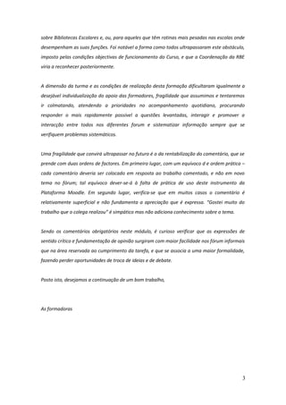 sobre Bibliotecas Escolares e, ou, para aqueles que têm rotinas mais pesadas nas escolas onde
desempenham as suas funções. Foi notável a forma como todos ultrapassaram este obstáculo,
imposto pelas condições objectivas de funcionamento do Curso, e que a Coordenação da RBE
viria a reconhecer posteriormente.


A dimensão da turma e as condições de realização desta formação dificultaram igualmente a
desejável individualização do apoio das formadores, fragilidade que assumimos e tentaremos
ir colmatando, atendendo a prioridades no acompanhamento quotidiano, procurando
responder o mais rapidamente possível a questões levantadas, interagir e promover a
interacção entre todos nos diferentes forum e sistematizar informação sempre que se
verifiquem problemas sistemáticos.


Uma fragilidade que convirá ultrapassar no futuro é o da rentabilização do comentário, que se
prende com duas ordens de factores. Em primeiro lugar, com um equívoco d e ordem prática –
cada comentário deveria ser colocado em resposta ao trabalho comentado, e não em novo
tema no fórum; tal equívoco dever-se-á à falta de prática de uso deste instrumento da
Plataforma Moodle. Em segundo lugar, verifica-se que em muitos casos o comentário é
relativamente superficial e não fundamenta a apreciação que é expressa. “Gostei muito do
trabalho que o colega realizou” é simpático mas não adiciona conhecimento sobre o tema.


Sendo os comentários obrigatórios neste módulo, é curioso verificar que as expressões de
sentido crítico e fundamentação de opinião surgiram com maior facilidade nos fórum informais
que na área reservada ao cumprimento da tarefa, e que se associa a uma maior formalidade,
fazendo perder oportunidades de troca de ideias e de debate.


Posto isto, desejamos a continuação de um bom trabalho,




As formadoras




                                                                                            3
 