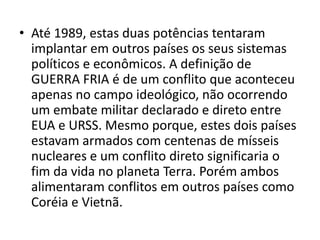 • Até 1989, estas duas potências tentaram
  implantar em outros países os seus sistemas
  políticos e econômicos. A definição de
  GUERRA FRIA é de um conflito que aconteceu
  apenas no campo ideológico, não ocorrendo
  um embate militar declarado e direto entre
  EUA e URSS. Mesmo porque, estes dois países
  estavam armados com centenas de mísseis
  nucleares e um conflito direto significaria o
  fim da vida no planeta Terra. Porém ambos
  alimentaram conflitos em outros países como
  Coréia e Vietnã.
 