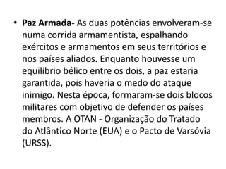 • Paz Armada- As duas potências envolveram-se
  numa corrida armamentista, espalhando
  exércitos e armamentos em seus territórios e
  nos países aliados. Enquanto houvesse um
  equilíbrio bélico entre os dois, a paz estaria
  garantida, pois haveria o medo do ataque
  inimigo. Nesta época, formaram-se dois blocos
  militares com objetivo de defender os países
  membros. A OTAN - Organização do Tratado
  do Atlântico Norte (EUA) e o Pacto de Varsóvia
  (URSS).
 