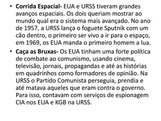 • Corrida Espacial- EUA e URSS tiveram grandes
  avanços espaciais. Os dois queriam mostrar ao
  mundo qual era o sistema mais avançado. No ano
  de 1957, a URSS lança o foguete Sputnik com um
  cão dentro, o primeiro ser vivo a ir para o espaço,
  em 1969, os EUA manda o primeiro homem a lua.
• Caça as Bruxas- Os EUA tinham uma forte política
  de combate ao comunismo, usando cinema,
  televisão, jornais, propagandas e até as histórias
  em quadrinhos como formadores de opinião. Na
  URSS o Partido Comunista perseguia, prendia e
  até matava aqueles que eram contra o governo.
  Para isso, contavam com serviços de espionagem
  CIA nos EUA e KGB na URSS.
 