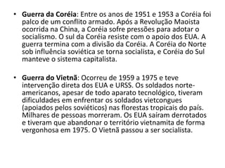 • Guerra da Coréia: Entre os anos de 1951 e 1953 a Coréia foi
  palco de um conflito armado. Após a Revolução Maoista
  ocorrida na China, a Coréia sofre pressões para adotar o
  socialismo. O sul da Coréia resiste com o apoio dos EUA. A
  guerra termina com a divisão da Coréia. A Coréia do Norte
  sob influência soviética se torna socialista, e Coréia do Sul
  manteve o sistema capitalista.

• Guerra do Vietnã: Ocorreu de 1959 a 1975 e teve
  intervenção direta dos EUA e URSS. Os soldados norte-
  americanos, apesar de todo aparato tecnológico, tiveram
  dificuldades em enfrentar os soldados vietcongues
  (apoiados pelos soviéticos) nas florestas tropicais do país.
  Milhares de pessoas morreram. Os EUA saíram derrotados
  e tiveram que abandonar o território vietnamita de forma
  vergonhosa em 1975. O Vietnã passou a ser socialista.
 