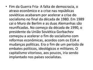 • Fim da Guerra Fria- A falta de democracia, o
  atraso econômico e a crise nas repúblicas
  soviéticas acabaram por acelerar a crise do
  socialismo no final da década de 1980. Em 1989
  cai o Muro de Berlim e as duas Alemanhas são
  reunificadas. No começo da década de 1990, o
  presidente da União Soviética Gorbachev
  começou a acelerar o fim do socialismo com
  reformas econômicas, acordos com os EUA e
  mudanças políticas. Era o fim de um período de
  embates políticos, ideológicos e militares. O
  capitalismo vitorioso, aos poucos, iria sendo
  implantado nos países socialistas.
 