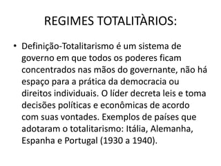 REGIMES TOTALITÀRIOS:
• Definição-Totalitarismo é um sistema de
  governo em que todos os poderes ficam
  concentrados nas mãos do governante, não há
  espaço para a prática da democracia ou
  direitos individuais. O líder decreta leis e toma
  decisões políticas e econômicas de acordo
  com suas vontades. Exemplos de países que
  adotaram o totalitarismo: Itália, Alemanha,
  Espanha e Portugal (1930 a 1940).
 