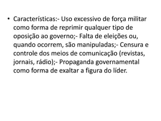 • Características:- Uso excessivo de força militar
  como forma de reprimir qualquer tipo de
  oposição ao governo;- Falta de eleições ou,
  quando ocorrem, são manipuladas;- Censura e
  controle dos meios de comunicação (revistas,
  jornais, rádio);- Propaganda governamental
  como forma de exaltar a figura do líder.
 