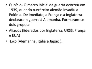 • O Início- O marco inicial da guerra ocorreu em
  1939, quando o exército alemão invadiu a
  Polônia. De imediato, a França e a Inglaterra
  declararam guerra à Alemanha. Formaram-se
  dois grupos:
• Aliados (liderados por Inglaterra, URSS, França
  e EUA)
• Eixo (Alemanha, Itália e Japão ).
 