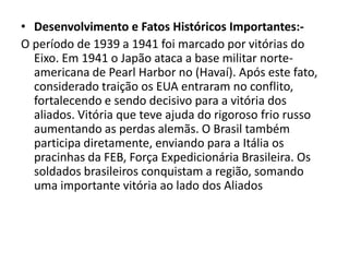 • Desenvolvimento e Fatos Históricos Importantes:-
O período de 1939 a 1941 foi marcado por vitórias do
  Eixo. Em 1941 o Japão ataca a base militar norte-
  americana de Pearl Harbor no (Havaí). Após este fato,
  considerado traição os EUA entraram no conflito,
  fortalecendo e sendo decisivo para a vitória dos
  aliados. Vitória que teve ajuda do rigoroso frio russo
  aumentando as perdas alemãs. O Brasil também
  participa diretamente, enviando para a Itália os
  pracinhas da FEB, Força Expedicionária Brasileira. Os
  soldados brasileiros conquistam a região, somando
  uma importante vitória ao lado dos Aliados
 