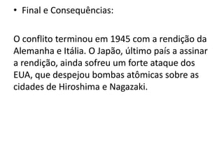 • Final e Consequências:

O conflito terminou em 1945 com a rendição da
Alemanha e Itália. O Japão, último país a assinar
a rendição, ainda sofreu um forte ataque dos
EUA, que despejou bombas atômicas sobre as
cidades de Hiroshima e Nagazaki.
 