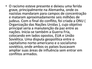 • O racismo esteve presente e deixou uma ferida
  grave, principalmente na Alemanha, onde os
  nazistas mandaram para campos de concentração
  e mataram aproximadamente seis milhões de
  judeus. Com o final do conflito, foi criada a ONU (
  Organização das Nações Unidas ), cujo objetivo
  principal seria a manutenção da paz entre as
  nações. Inicia-se também a Guerra Fria,
  colocando em lados opostos, EUA e União
  Soviética. Uma disputa geopolítica entre o
  capitalismo norte-americano e o socialismo
  soviético, onde ambos os países buscavam
  ampliar suas áreas de influência sem entrar em
  conflitos armados.
 