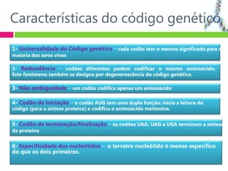 Características do código genético
1- Universalidade do Código genético – cada codão tem o mesmo significado para a
maioria dos seres vivos
2- Redundância – codões diferentes podem codificar o mesmo aminoácido.
Este fenómeno também se designa por degenerescência do código genético.
3- Não ambiguidade – um codão codifica apenas um aminoácido
4- Codão de iniciação – o codão AUG tem uma dupla função: inicia a leitura do
código (para a síntese proteica) e codifica o aminoácido metionina.
5- Codão de terminação/finalização – os codões UAA, UAG e UGA terminam a síntese
da proteína
6- Especificidade dos nucleótidos – o terceiro nucleótido é menos específico
do que os dois primeiros.
 