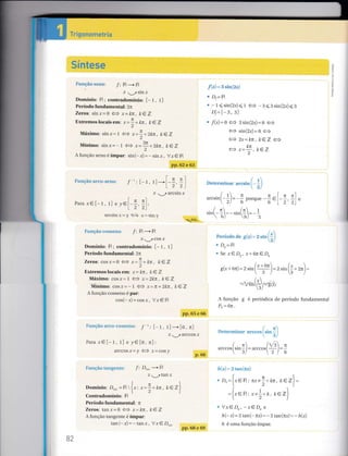 §ímtese
Srnrcão senc: /: lR + IR
Í - ,SinX
Domínio: lR; contradomínio: [- t, r]
Período fundamental: 2n
Zeros: sinr=0 <= Í= kfi, ke Z
Exlremos Íocaisem: * -** kn, k €Z
MáÍmo: sin.r= 'l ,= -
tr
^''- t-- a*=r*.zkÍt, ktL
Mínimo: sinx=-1 ç3 r=3n* Ztctr. keZ
2
A função seno é ímpar: sin(- x)= - sin x, V;r € lR
:§
Fi;.ltçâti üdlssÊraü: l: lR + lR
Í._rCOSÍ
Domínio: lR; contradomínio: [- f , t]
Período fundamental: 2n
Zeros: coq.r=0 (ã --x* kn, ke z
Extremos locais em: x= kn , lcQZ
M:ídmo: cosÍ= I (J ;ç- 2lcn, ke Z
lviínimo: cos-rj- t <- x-- r-Zkn, kez
A função cosseno é par:
cos(- x)= cos r, Vr C lR
pp.65 e 66
F:lnçãtriàrle&-c$§sercc],
f
,, [_t, t1-[0,n]
Í J, aICCOS Í
Para x€[-t, t] e y€[0, n]:
arccosjr=y <= Í=cosy
Érunção {aüÉ;eilte: "f:
D,,,,, * lR
Í. ,tanÍ
rDomínio: D =lBt{x: x-!-m, kezl"l.2)
Contradomínio: lR
Período fundamental: n
Zeros: tanx=0 <= Í= kfi, kez
A função tangente é ímpar:
tan (-x) = - 1nnx, Vx€ D,."
f(r)= s s;n(zs)
' Dr= lB
E -1<sin(zx)çI (= -3<3sin(2Í)<3
D;=L-s, s)
" "f(r)=0 <+ 3sin(zx)=61e
ç3 s1n(216) =6 13
ê o,- - 7.- l-CV
--
Z^-
^/l
, /(ga H
1__
tí 1L
o*=i-,kev
Tn§gememeÊria
Fmrc*ão egc&-§eil#
pp.62 e 63
Í :l-r,rl-[ l-^l
I 2',2)
Í - , afcsinÍ
Detens-írinar *ouilr i- L,
ãl
. / rt r n.l n n'l
arcsrn-2/=
6
porque
ã.1_;,;)"
.i.(- 1:-.i*([:- Ir 6) 6) ,L
FeríurÍa cle .q .r, = : s;n f
{ )
u Ds= iB
" Se xe Dr, x+ 6ne Q
s(x - 6ir) = 2 ,i" (t!rl = z si,, ({ - zn) =
Para xel-r, r I e y€l-+, +1,' | ) )l
ancsrrx-_1 Ç) 1-s§1
p.66
-o"i-l'tI-^t-r:zsnr-/=E{r/
A lunção g é periódica de período fundamental
Po=6n'
í]" ,errititrJí rrrr ct's::lm
!:
/. n /r s Ít
arccosl sln-/= aICCos[
-
I
-
t2 ) 6
ft("ri = ? taar(es7'
(-l
^ D,,-lx€lR : rx+ !+ kr, kezl-r2)(,)
=l re B , ., ,!* k. ke Vl
12)
* Vx€D*, -x€Q e
h(- ,)= 2 tan(- nx)= - ztan(ni)= - 7(y1
h é uma função ímpar.
B2
pp.68 e 69
 