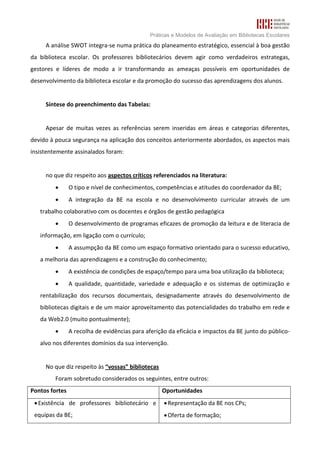 Práticas e Modelos de Avaliação em Bibliotecas Escolares
     A análise SWOT integra-se numa prática do planeamento estratégico, essencial à boa gestão
da biblioteca escolar. Os professores bibliotecários devem agir como verdadeiros estrategas,
gestores e líderes de modo a ir transformando as ameaças possíveis em oportunidades de
desenvolvimento da biblioteca escolar e da promoção do sucesso das aprendizagens dos alunos.


     Síntese do preenchimento das Tabelas:


     Apesar de muitas vezes as referências serem inseridas em áreas e categorias diferentes,
devido à pouca segurança na aplicação dos conceitos anteriormente abordados, os aspectos mais
insistentemente assinalados foram:


     no que diz respeito aos aspectos críticos referenciados na literatura:
         •      O tipo e nível de conhecimentos, competências e atitudes do coordenador da BE;
         •      A integração da BE na escola e no desenvolvimento curricular através de um
   trabalho colaborativo com os docentes e órgãos de gestão pedagógica
         •      O desenvolvimento de programas eficazes de promoção da leitura e de literacia de
   informação, em ligação com o currículo;
         •      A assumpção da BE como um espaço formativo orientado para o sucesso educativo,
   a melhoria das aprendizagens e a construção do conhecimento;
         •      A existência de condições de espaço/tempo para uma boa utilização da biblioteca;
         •      A qualidade, quantidade, variedade e adequação e os sistemas de optimização e
   rentabilização dos recursos documentais, designadamente através do desenvolvimento de
   bibliotecas digitais e de um maior aproveitamento das potencialidades do trabalho em rede e
   da Web2.0 (muito pontualmente);
         •      A recolha de evidências para aferição da eficácia e impactos da BE junto do público-
   alvo nos diferentes domínios da sua intervenção.


     No que diz respeito às “vossas” bibliotecas
         Foram sobretudo considerados os seguintes, entre outros:
Pontos fortes                                      Oportunidades
 • Existência de professores bibliotecário e        • Representação da BE nos CPs;
 equipas da BE;                                     • Oferta de formação;
 