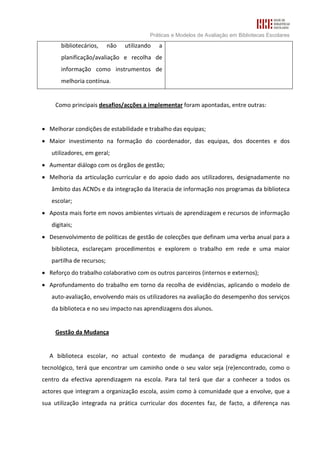 Práticas e Modelos de Avaliação em Bibliotecas Escolares
       bibliotecários,     não   utilizando   a
       planificação/avaliação e recolha de
       informação como instrumentos de
       melhoria contínua.


     Como principais desafios/acções a implementar foram apontadas, entre outras:


• Melhorar condições de estabilidade e trabalho das equipas;
• Maior investimento na formação do coordenador, das equipas, dos docentes e dos
   utilizadores, em geral;
• Aumentar diálogo com os órgãos de gestão;
• Melhoria da articulação curricular e do apoio dado aos utilizadores, designadamente no
   âmbito das ACNDs e da integração da literacia de informação nos programas da biblioteca
   escolar;
• Aposta mais forte em novos ambientes virtuais de aprendizagem e recursos de informação
   digitais;
• Desenvolvimento de políticas de gestão de colecções que definam uma verba anual para a
   biblioteca, esclareçam procedimentos e explorem o trabalho em rede e uma maior
   partilha de recursos;
• Reforço do trabalho colaborativo com os outros parceiros (internos e externos);
• Aprofundamento do trabalho em torno da recolha de evidências, aplicando o modelo de
   auto-avaliação, envolvendo mais os utilizadores na avaliação do desempenho dos serviços
   da biblioteca e no seu impacto nas aprendizagens dos alunos.


     Gestão da Mudança


  A biblioteca escolar, no actual contexto de mudança de paradigma educacional e
tecnológico, terá que encontrar um caminho onde o seu valor seja (re)encontrado, como o
centro da efectiva aprendizagem na escola. Para tal terá que dar a conhecer a todos os
actores que integram a organização escola, assim como à comunidade que a envolve, que a
sua utilização integrada na prática curricular dos docentes faz, de facto, a diferença nas
 