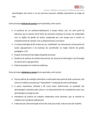 Práticas e Modelos de Avaliação em Bibliotecas Escolares
    aprendizagens dos alunos e no seu percurso enquanto cidadãos aprendentes ao longo da
    vida.


Como principais factores de sucesso foram apontados, entre outros:


   • A existência de um professor-bibliotecário a tempo inteiro, com um claro perfil de
       liderança, que se assuma como motor da necessária mudança na escola, em colaboração
       com os órgãos de gestão da escola, coadjuvado por uma equipa que o auxilie no
       estabelecimento de “pontes” com os departamentos curriculares:
   • A institucionalização da BE através da sua “visibilidade” nos documentos estruturantes da
       escola /agrupamento e da presença do coordenador no órgão máximo de gestão
       pedagógica, o CP;
   • O apoio incondicional dos órgãos de gestão da escola;
   • Existência de políticas de Gestão Documental, de Literacia da Informação e de Promoção
       da Leitura para o agrupamento;
   • Práticas baseadas em recolha de evidências.


Como principais obstáculos a vencer foram apontados, entre outros:


   • Poucas práticas de avaliação sistemática e continuada como parte de todo o processo, não
       como um trabalho acrescido que “impossibilita” a realização de outras actividades.
   • A pouca importância atribuída à BE como factor determinante na qualidade das
       aprendizagens realizadas pelos alunos e no desenvolvimento de competências para uma
       aprendizagem ao longo da vida.
   • Inexistência de práticas de trabalho colaborativo entre docentes, que se estende ao
       trabalho com o professor bibliotecário.
   • A ideia de que a documentação escrita não serve para nada, a não ser para dar trabalho.
 