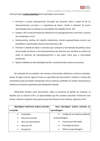 Práticas e Modelos de Avaliação em Bibliotecas Escolares
Como principais acções prioritárias foram apontadas, entre outros:


   • Promover o acesso a/proporcionar formação aos docentes sobre o papel da BE no
       desenvolvimento curricular e a importância de alterar “estilos e métodos” de ensino
       aprendizagem para os adequar às necessidades dos cidadãos do séc. XXI;
   • Integrar a BE na documentação de referência da escola/agrupamento, prevendo o assento
       do coordenador em CP;
   • Institucionalizar práticas de trabalho colaborativo, criando espaços/tempos comuns que
       possibilitem a planificação conjunta entre docentes e BE;
   • Promover o debate de ideias e conceitos que conduzam à formalização de políticas claras
       de promoção da leitura e de desenvolvimento das literacias que orientem as práticas de
       todos os docentes da escola/agrupamento e que sejam claras para a comunidade
       envolvente;
   • Aplicar o Modelo de Auto-Avaliação das BEs, envolvendo toda a escola no processo.




     Na realização do seu trabalho, nem sempre os formandos reflectiram as leituras realizadas,
apesar de alguns citarem algumas frases ou expressões dos documentos. Também a maioria dos
comentários parte da simples comparação entre as diversas realidades em análise, fazendo pouca
referência aos factores apontados pela bibliografia indicada.


     Reforçando também esses documentos, sobre os processos de gestão da mudança, os
desafios que se colocam à BE e as oportunidades que lhe compete aproveitar, finalizamos esta
síntese, citando os aspectos chave que por que tem de passar esta mudança, segundo a CILIP:


     Abordagem tradicional: prática centrada            Nova abordagem: prática centrada na
na Gestão                                         Aprendizagem
         •    Instalações                                   •      Criação de um efectivo ambiente
         •    Recursos humanos                        de aprendizagem
         •    Recursos documentais                          •      Literacia da Informação
         •    Recursos TIC                                  •      Promoção da leitura
         •    Orçamento                                     •      Ênfase na aprendizagem
 