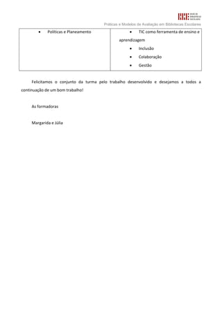Práticas e Modelos de Avaliação em Bibliotecas Escolares

        •    Políticas e Planeamento                 •     TIC como ferramenta de ensino e
                                               aprendizagem
                                                     •     Inclusão
                                                     •     Colaboração
                                                     •     Gestão


     Felicitamos o conjunto da turma pelo trabalho desenvolvido e desejamos a todos a
continuação de um bom trabalho!


     As formadoras


     Margarida e Júlia
 