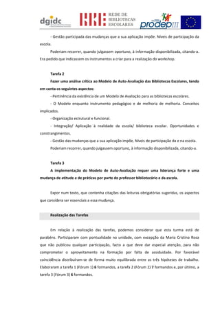 - Gestão participada das mudanças que a sua aplicação impõe. Níveis de participação da
escola.
Poderiam recorrer, quando julgassem oportuno, à informação disponibilizada, citando-a.
Era pedido que indicassem os instrumentos a criar para a realização do workshop.
Tarefa 2
Fazer uma análise crítica ao Modelo de Auto-Avaliação das Bibliotecas Escolares, tendo
em conta os seguintes aspectos:
- Pertinência da existência de um Modelo de Avaliação para as bibliotecas escolares.
- O Modelo enquanto instrumento pedagógico e de melhoria de melhoria. Conceitos
implicados.
- Organização estrutural e funcional.
- Integração/ Aplicação à realidade da escola/ biblioteca escolar. Oportunidades e
constrangimentos.
- Gestão das mudanças que a sua aplicação impõe. Níveis de participação da e na escola.
Poderiam recorrer, quando julgassem oportuno, à informação disponibilizada, citando-a.
Tarefa 3
A implementação do Modelo de Auto-Avaliação requer uma liderança forte e uma
mudança de atitude e de práticas por parte do professor bibliotecário e da escola.
Expor num texto, que contenha citações das leituras obrigatórias sugeridas, os aspectos
que considera ser essenciais a essa mudança.
Realização das Tarefas
Em relação à realização das tarefas, podemos considerar que esta turma está de
parabéns. Participaram com pontualidade na unidade, com excepção da Maria Cristina Rosa
que não publicou qualquer participação, facto a que deve dar especial atenção, para não
comprometer o aproveitamento na formação por falta de assiduidade. Por favorável
coincidência distribuíram-se de forma muito equilibrada entre as três hipóteses de trabalho.
Elaboraram a tarefa 1 (Fórum 1) 6 formandos, a tarefa 2 (Fórum 2) 7 formandos e, por último, a
tarefa 3 (Fórum 3) 6 formandos.
 