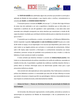 No TEXTO DA SESSÃO são sublinhados alguns dos conceitos que presidem à construção e
aplicação do Modelo de Auto-avaliação, e que importa voltar a clarificar, nomeadamente os
conceitos de VALOR e de EVIDENCE-BASED PRACTICE “ .
É necessário pensar o conceito de VALOR, uma vez que “ [...] O valor não é algo intrínseco
às coisas mas tem sobretudo a ver com a experiência e benefícios que se retira delas: se é
importante a existência de uma BE agradável e bem apetrechada, a esse facto deve estar
associada uma utilização consequente nos vários domínios que caracterizam a missão da BE,
capaz de produzir resultados que contribuam de forma efectiva para os objectivos da escola em
que se insere. “
É necessário que os professores, a escola, e em particular, os Professores Bibliotecários,
tentem responder à questão: Quão grande é o valor da biblioteca escolar? Se para uns o valor
da BE reside no espaço, na sua organização e nos recursos que disponibiliza, para outros o seu
valor reside na sua ligação próxima aos currículos e à construção do conhecimento. Atribuir
valor à BE implica saber transmitir a informação e o conhecimento necessários aos nossos
utilizadores, promover serviços de qualidade nunca perdendo de vista a missão e a visão da
biblioteca. O valor consiste em medir os resultados.
É neste contexto que devemos introduzir o conceito de Evidence-Based practice. Este
traduz-se no desenvolvimento de práticas sistemáticas de recolha de evidências, associadas ao
trabalho do dia-a-dia. A quantidade e qualidade das evidências recolhidas deverão informar a
prática diária ou fornecer informação acerca de determinada questão chave para a qual
procuramos melhoria ou solução.
Este conceito tem sido explorado por vários especialistas. Ross Todd associa o conceito às
práticas das bibliotecas escolares e à necessidade que estas têm de fazer diferença na escola
que servem e de provar o impacto que têm nas aprendizagens. Valoriza a necessidade de provar
esse impacto no contexto da escola, onde desenvolvemos trabalho.
Síntese do Fórum 1 - Planear um Workshop formativo de apresentação do Modelo de
Auto-Avaliação
Os formandos não efectuaram rigorosamente a tarefa pedida, centrando-se somente na
apresentação da arquitectura do Modelo de Autoavaliação e não no planeamento de um
workshop.
 
