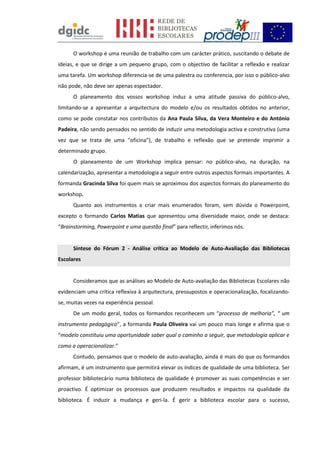 O workshop é uma reunião de trabalho com um carácter prático, suscitando o debate de
ideias, e que se dirige a um pequeno grupo, com o objectivo de facilitar a reflexão e realizar
uma tarefa. Um workshop diferencia-se de uma palestra ou conferencia, por isso o público-alvo
não pode, não deve ser apenas espectador.
O planeamento dos vossos workshop induz a uma atitude passiva do público-alvo,
limitando-se a apresentar a arquitectura do modelo e/ou os resultados obtidos no anterior,
como se pode constatar nos contributos da Ana Paula Silva, da Vera Monteiro e do António
Padeira, não sendo pensados no sentido de induzir uma metodologia activa e construtiva (uma
vez que se trata de uma "oficina"), de trabalho e reflexão que se pretende imprimir a
determinado grupo.
O planeamento de um Workshop implica pensar: no público-alvo, na duração, na
calendarização, apresentar a metodologia a seguir entre outros aspectos formais importantes. A
formanda Gracinda Silva foi quem mais se aproximou dos aspectos formais do planeamento do
workshop.
Quanto aos instrumentos a criar mais enumerados foram, sem dúvida o Powerpoint,
excepto o formando Carlos Matias que apresentou uma diversidade maior, onde se destaca:
“Brainstorming, Powerpoint e uma questão final” para reflectir, inferimos nós.
Síntese do Fórum 2 - Análise crítica ao Modelo de Auto-Avaliação das Bibliotecas
Escolares
Consideramos que as análises ao Modelo de Auto-avaliação das Bibliotecas Escolares não
evidenciam uma crítica reflexiva à arquitectura, pressupostos e operacionalização, focalizando-
se, muitas vezes na experiência pessoal.
De um modo geral, todos os formandos reconhecem um “processo de melhoria”, “ um
instrumento pedagógico”, a formanda Paula Oliveira vai um pouco mais longe e afirma que o
“modelo constituiu uma oportunidade saber qual o caminho a seguir, que metodologia aplicar e
como a operacionalizar.”
Contudo, pensamos que o modelo de auto-avaliação, ainda é mais do que os formandos
afirmam, é um instrumento que permitirá elevar os índices de qualidade de uma biblioteca. Ser
professor bibliotecário numa biblioteca de qualidade é promover as suas competências e ser
proactivo. É optimizar os processos que produzem resultados e impactos na qualidade da
biblioteca. É induzir a mudança e geri-la. É gerir a biblioteca escolar para o sucesso,
 