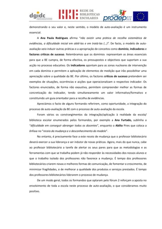 demonstrando o seu valor e, neste sentido, o modelo de auto-avaliação é um instrumento
essencial.
A Ana Paula Rodrigues afirma “não existir uma prática de recolha sistemática de
evidências, a dificuldade inicial em obtê-las e em tratá-las (…)”. De facto, o modelo de auto-
avaliação veio induzir outras práticas e a apropriação de conceitos como domínio, indicadores e
factores críticos de sucesso. Relembramos que os domínios representam as áreas essenciais
para que a BE cumpra, de forma efectiva, os pressupostos e objectivos que suportam a sua
acção no processo educativo. Os indicadores apontam para as zonas nucleares de intervenção
em cada domínio e permitem a aplicação de elementos de medição que irão possibilitar uma
apreciação sobre a qualidade da BE. Por último, os factores críticos de sucesso pretendem ser
exemplos de situações, ocorrências e acções que operacionalizam o respectivo indicador. Os
factores enunciados, de forma não exaustiva, permitem compreender melhor as formas de
concretização do indicador, tendo simultaneamente um valor informativo/formativo e
constituindo um guia orientador para a recolha de evidências.
Apreciámos o facto de alguns formando referirem, como oportunidade, a integração do
processo de auto-avaliação da BE com o processo de auto-avaliação da escola.
Foram vários os constrangimentos da integração/aplicação à realidade da escola/
biblioteca escolar enumerados pelos formandos, por exemplo a Ana Furtado, sublinha a
“dificuldade em conseguir abranger todos os docentes”, enquanto o Abílio Pires que coloca a
ênfase no “receio da mudança e o desconhecimento do modelo”.
No entanto, é precisamente face a este receio de mudança que o professor bibliotecário
deverá exercer a sua liderança e ser indutor de novas práticas. Agora, mais do que nunca, cabe
ao professor bibliotecário a tarefa de alertar os seus pares para que as metodologias e as
ferramentas com que se trabalha podem já não responder às necessidades dos nossos alunos e
que o trabalho isolado dos professores não favorece a mudança. É tempo dos professores
bibliotecários criarem novas e melhores formas de comunicação, de fomentar o crescimento, de
minimizar fragilidades, e de melhorar a qualidade dos produtos e serviços prestados. É tempo
dos professores bibliotecários liderarem o processo de mudança.
De um modo geral, todos os formandos que optaram pelo fórum 2 reforçam a aposta no
envolvimento de toda a escola neste processo de auto-avaliação, o que consideramos muito
positivo.
 