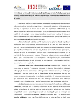 Síntese do Fórum 3 - A implementação do Modelo de Auto-Avaliação requer uma
liderança forte e uma mudança de atitude e de práticas por parte do professor bibliotecário e
da escola.
A questão da liderança é essencial à plena implementação do Modelo de Auto-Avaliação
e decisiva à mudança de atitudes e de práticas, e é neste sentido que o tema da liderança marca
presença na arquitectura do modelo, ora de forma mais explícita (no subdomínio D.2), ora
apenas implícita. Era pedida uma reflexão sobre o conceito de liderança em articulação com o
modelo de auto-avaliação e como desta articulação se poderá induzir mudança de atitudes e
práticas. Infelizmente nem todos os formandos respeitaram a tarefa, considerando mesmo que
a formanda Sandra Azevedo se afastou do solicitado.
A Filomena Azevedo sublinha que “Ao implementar e aplicar o MAABE, o professor
bibliotecário exerce a sua liderança, motivando a equipa da BE”, ideia esta muito relevante. A
liderança é uma responsabilidade partilhada por todos os membros da organização. Significa
que o professor bibliotecário, para ser líder, terá de saber distribuir tarefas pela equipa,
encorajar à acção, ao envolvimento, para que todos contribuam significativamente para a
melhoria. Os líderes, neste caso, o professor bibliotecário, estão conscientes que a mudança é
difícil e que é necessário avaliar o seu desempenho e o da organização para posteriormente
celebrar a transformação, por isso um modelo de auto-avaliação é essencial para o progresso,
para a melhoria, para a qualidade.
A Armandina Maia, a Dora Gomes e a Teresa Gonçalves citam Ross Todd a propósito dos
vários tipos de liderança: “1. Liderança informada; 2. Liderança determinada; 3. Liderança
estratégica; 4. Liderança colaborativa; 5. Liderança criativa; 6. Liderança renovável; 7. Liderança
sustentável. “, mas não clarificam que os líderes devem recorrer à liderança que mais lhe
convier numa determinada situação, em função das necessidades. Há professores bibliotecários
que apresentam e/ou desenvolvem mais uma liderança colaborativa, outra liderança
estratégica, outra liderança criativa e noutras situações poderá fazer uso de várias lideranças.
A Cândida Matos apresenta uma excelente reflexão na qual coloca a ênfase na liderança
colaborativa, afirmando que “a liderança colaborativa é uma dimensão muito importante
porque a construção de parcerias com os outros professores, através de uma filosofia
compartilhada sobre a aprendizagem baseada em investigação para a construção do
conhecimento “, assim como a Filomena Azevedo que também realça “ a importância do
trabalho colaborativo entre o professor bibliotecário e os outros professores virado para
 