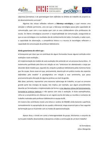 objectivos formativos e de aprendizagem bem definidos no âmbito do trabalho de projecto ou
do desenvolvimento curricular”.
Algumas das vossas reflexões referem a liderança estratégica, a qual merece uma
atenção e reflexão pertinente, uma vez que a liderança estratégica passa pela capacidade de
comunicação, quer com a sua equipa quer com os seus colaboradores e/ou professores da
escola. Os líderes estratégicos assumem a responsabilidade de comunicação, assegurando-se
que as suas estratégias e os resultados são do conhecimento de todos. A empatia, o saber ouvir,
a capacidade de observação, a competência leitora e o recurso às tecnologias reflectem a
capacidade de comunicação do professor bibliotecário.
Ainda gostaríamos de referir que :
 Começamos por dizer que no contributo de alguns formandos houve alguma confusão entre
avaliação e auto-avaliação…
 A implementação do modelo de auto-avaliação não pretende ser um processo burocrático… O
testemunho partilhado pela Dora em relação ao seu “antecessor ter abandonado o cargo por
discordar deste modelo que, segundo ele, aniquila o professor bibliotecário pelas inúmeras horas
que lhe ocupa, horas essas em que, precisamente, deveria pôr em prática muitos dos aspectos
defendidos pelo modelo” é paradigmático em relação a esse sentimento, que passa
precisamente pela alteração de algumas práticas ao nível da gestão.
Não deve, portanto, representar uma excessiva sobrecarga de trabalho, na qual se consome
grande parte das energias da equipa. Isto implica, por exemplo, que alguns procedimentos
deverão ser formalizados e implementados de forma a criar algumas rotinas de funcionamento,
tornando-se práticas habituais e não apenas com vista à avaliação. A título exemplificativo,
refira-se a conveniência em efectuar-se um registo escrito de todas as reuniões e contactos de
trabalho realizados pelo professor bibliotecário e equipa da BE.
 A maioria dos contributos revela uma leitura e análise do MAABE ainda bastante superficial,
nomeadamente na apropriação do seu quadro referencial, etapa essencial para a fase seguinte
da formação que se irá prender com os modos de operacionalização.
Apesar disso, e tendo em conta a heterogeneidade do grupo, felicitamos o conjunto da
turma pelo trabalho desenvolvido e desejamos a todos a continuação de um bom trabalho!
As formadoras
Júlia e Margarida
 