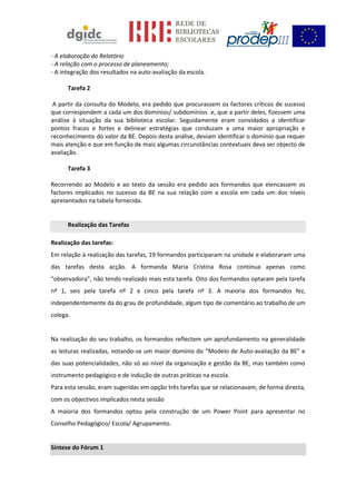 - A elaboração do Relatório
- A relação com o processo de planeamento;
- A integração dos resultados na auto-avaliação da escola.
Tarefa 2
A partir da consulta do Modelo, era pedido que procurassem os factores críticos de sucesso
que correspondem a cada um dos domínios/ subdomínios e, que a partir deles, fizessem uma
análise à situação da sua biblioteca escolar. Seguidamente eram convidados a identificar
pontos fracos e fortes e delinear estratégias que conduzam a uma maior apropriação e
reconhecimento do valor da BE. Depois desta análise, deviam identificar o domínio que requer
mais atenção e que em função de mais algumas circunstâncias contextuais deva ser objecto de
avaliação.
Tarefa 3
Recorrendo ao Modelo e ao texto da sessão era pedido aos formandos que elencassem os
factores implicados no sucesso da BE na sua relação com a escola em cada um dos níveis
apresentados na tabela fornecida.
Realização das Tarefas
Realização das tarefas:
Em relação à realização das tarefas, 19 formandos participaram na unidade e elaboraram uma
das tarefas desta acção. A formanda Maria Cristina Rosa continua apenas como
“observadora”, não tendo realizado mais esta tarefa. Oito dos formandos optaram pela tarefa
nº 1, seis pela tarefa nº 2 e cinco pela tarefa nº 3. A maioria dos formandos fez,
independentemente da do grau de profundidade, algum tipo de comentário ao trabalho de um
colega.
Na realização do seu trabalho, os formandos reflectem um aprofundamento na generalidade
as leituras realizadas, notando-se um maior domínio do “Modelo de Auto-avaliação da BE” e
das suas potencialidades, não só ao nível da organização e gestão da BE, mas também como
instrumento pedagógico e de indução de outras práticas na escola.
Para esta sessão, eram sugeridas em opção três tarefas que se relacionavam, de forma directa,
com os objectivos implicados nesta sessão
A maioria dos formandos optou pela construção de um Power Point para apresentar no
Conselho Pedagógico/ Escola/ Agrupamento.
Síntese do Fórum 1
 