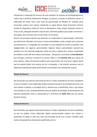 Perspectivar a integração do processo de auto-avaliação no contexto da escola/agrupamento
implica que o professor bibliotecário divulgue o processo e envolva os diferentes actores. A
elaboração do Power Point como base da apresentação do Modelo foi realizada pelos
formandos, embora nem sempre respeitando as regras básicas desta ferramenta (número
contido de diapositivos tendo em conta os destinatários, texto simples utilizando marcas ou
frases curtas, adequado tamanho e tipo de letra, elementos gráficos para ajudar a transmitir a
mensagem, alto contraste entre cor do fundo / cor do texto).
Quanto aos principais aspectos que deveriam ser evidenciados na apresentação, verificámos
que todos foram aflorados, com mais ou menos profundidade, sendo a relação com o processo
de planeamento e a integração dos resultados na auto-avaliação da escola as questões mais
negligenciadas em algumas apresentações. Algumas destas apresentações parecem-nos
também com uma extensão exagerada, tendo em conta o público-alvo, sempre assoberbado
de trabalho e onde a BE nem sempre é prioridade…. Realçamos o contributo da Vera Monteiro
que conseguiu sintetizar o essencial em poucos slides e o da Gracinda Silva que, apesar de
mais extenso, utilizou ferramentas gráficas para esquematizar de uma forma original aquilo
que era pedido (talvez com excesso de cor e animações…). No entanto, pensamos que os
objectivos fundamentais desta tarefa ficaram concretizados com considerável sucesso.
Síntese do Fórum 2:
Dos formandos que optaram pela tarefa do fórum 2 todos responderam de forma satisfatória
ao que era pedido. Foram elaboradas análises bastante exaustivas da realidade da escola, mas
nem sempre é explícita a correlação entre o domínio que é identificado como o que requer
mais atenção e o que, consequentemente, deva ser objecto de avaliação. Os desempenhos são
bastante equilibrados entre si, destacando-se o contributo do Abílio Pires que nos parece
bastante incisivo.
Síntese do Fórum 3:
Dos formandos que optaram pela tarefa do fórum 3 todos responderam de forma satisfatória
ao que era pedido. Foram elaboradas tabelas pormenorizadas embora nem sempre o
explicitado na tabela se refira aos níveis de articulação da BE com a escola. Também nesta
tarefa os desempenhos são bastante equilibrados entre si.
 