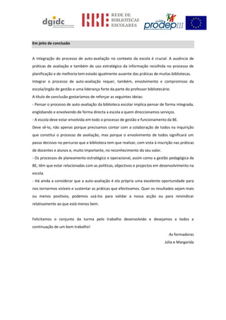 Em jeito de conclusão
A integração do processo de auto-avaliação no contexto da escola é crucial. A ausência de
práticas de avaliação e também de uso estratégico da informação recolhida no processo de
planificação e de melhoria tem estado igualmente ausente das práticas de muitas bibliotecas.
Integrar o processo de auto-avaliação requer, também, envolvimento e compromisso da
escola/órgão de gestão e uma liderança forte da parte do professor bibliotecário.
A título de conclusão gostaríamos de reforçar as seguintes ideias:
- Pensar o processo de auto-avaliação da biblioteca escolar implica pensar de forma integrada,
englobando e envolvendo de forma directa a escola a quem direccionamos serviços.
- A escola deve estar envolvida em todo o processo de gestão e funcionamento da BE.
Deve sê-lo, não apenas porque precisamos contar com a colaboração de todos na inquirição
que constitui o processo de avaliação, mas porque o envolvimento de todos significará um
passo decisivo no percurso que a biblioteca tem que realizar, com vista à inscrição nas práticas
de docentes e alunos e, muito importante, no reconhecimento do seu valor.
- Os processos de planeamento estratégico e operacional, assim como a gestão pedagógica da
BE, têm que estar relacionadas com as políticas, objectivos e projectos em desenvolvimento na
escola.
- Há ainda a considerar que a auto-avaliação é ela própria uma excelente oportunidade para
nos tornarmos visíveis e sustentar as práticas que efectivamos. Quer os resultados sejam mais
ou menos positivos, podemos usá-los para validar a nossa acção ou para reivindicar
relativamente ao que está menos bem.
Felicitamos o conjunto da turma pelo trabalho desenvolvido e desejamos a todos a
continuação de um bom trabalho!
As formadoras
Júlia e Margarida
 