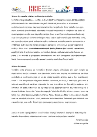 Síntese do trabalho relativo ao Plano de Avaliação:
Foi feita uma apreciação por escrito a cada um dos trabalhos apresentados, dando feedback
personalizado a cada formando em relação à concretização da tarefa. A maioria dos
participantes demonstrou alguns constrangimentos na realização deste trabalho mas, com
maior ou menos profundidade, a tarefa foi realizada embora não se cumprindo em pleno os
objectivos desta sessão para alguns formandos. Ainda se verificaram algumas confusões ao
nível conceptual e que se reflectem depois nesta fase de operacionalização do modelo como,
por exemplo, entre o que é o plano de acção e o plano de avaliação ou entre instrumentos e
evidências. Outro aspecto menos conseguido por alguns formandos, e que correspondia à
essência desta tarefa (estabelecer um Plano de Avaliação específico e o mais concretizado
possível), foi o de se tentar focalizar na realidade da sua escola/agrupamento, fazendo um
plano “à sua medida” o que poderia ter constituído uma mais-valia para o futuro próximo em
fez de fazer uma quase transcrição, vaga e imprecisa, das indicações do MABE.
Síntese do Fórum:
Também nesta proposta as formadoras tiveram alguma dificuldade em fazer cumprir os
objectivos da sessão. A maioria dos formandos sentiu uma enorme necessidade de partilhar
ansiedades e constrangimentos em vez de colocar questões práticas que se lhes levantassem
nesta 1ª fase de operacionalização do Modelo sendo que, no início, a interacção girou mais à
volta de questões de carácter existencial do que pragmático. As formadoras optaram por
sublinhar em cada participação os aspectos que se poderiam relevar de pertinência para o
debate de ideias. Depois dos “avisos à navegação” ainda foi difícil focalizar o conjunto turma na
tarefa mas o teor das intervenções melhorou. Apesar destas questões, verificou-se um elevado
nível de participação com 81 posts, revelador do interesse dos formandos por encontrar um
espaço/tempo para poder discutir com os seus pares aspectos que os preocupam.
Apesar de tudo, e porque temos consciência do esforço, felicitamos o conjunto da turma pelo
trabalho desenvolvido e desejamos a todos a continuação de um bom trabalho!
As formadoras
Júlia e Margarida
 