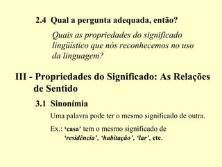 2.4 Qual a pergunta adequada, então?
III - Propriedades do Significado: As Relações
de Sentido
3.1 Sinonímia
Uma palavra pode ter o mesmo significado de outra.
Ex.: ‘casa’ tem o mesmo significado de
‘residência’, ‘habitação’, ‘lar’, etc.
Quais as propriedades do significado
lingüístico que nós reconhecemos no uso
da linguagem?
 