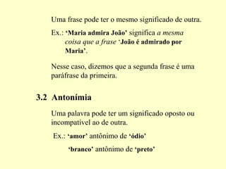 Uma frase pode ter o mesmo significado de outra.
Ex.: ‘Maria admira João’ significa a mesma
coisa que a frase ‘João é admirado por
Maria’.
Nesse caso, dizemos que a segunda frase é uma
paráfrase da primeira.
3.2 Antonímia
Uma palavra pode ter um significado oposto ou
incompatível ao de outra.
Ex.: ‘amor’ antônimo de ‘ódio’
‘branco’ antônimo de ‘preto’
 