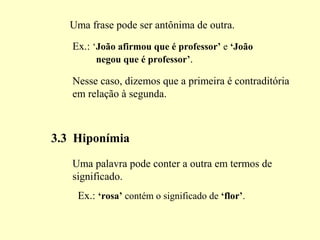 Uma frase pode ser antônima de outra.
Ex.: ‘João afirmou que é professor’ e ‘João
negou que é professor’.
Nesse caso, dizemos que a primeira é contraditória
em relação à segunda.
3.3 Hiponímia
Uma palavra pode conter a outra em termos de
significado.
Ex.: ‘rosa’ contém o significado de ‘flor’.
 