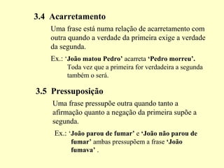 3.4 Acarretamento
Uma frase está numa relação de acarretamento com
outra quando a verdade da primeira exige a verdade
da segunda.
Ex.: ‘João matou Pedro’ acarreta ‘Pedro morreu’.
Toda vez que a primeira for verdadeira a segunda
também o será.
3.5 Pressuposição
Uma frase pressupõe outra quando tanto a
afirmação quanto a negação da primeira supõe a
segunda.
Ex.: ‘João parou de fumar’ e ‘João não parou de
fumar’ ambas pressupõem a frase ‘João
fumava’ .
 