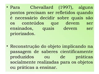 • Para Chevallard (1997), alguns
pontos precisam ser refletidos quando
é necessário decidir sobre quais são
os conteúdos que devem ser
ensinados, quais devem ser
priorizados.
• Reconstrução do objeto implicando na
passagem de saberes cientificamente
produzidos ou de práticas
socialmente realizadas para os objetos
ou práticas a ensinar.
 