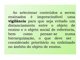 Ao selecionar conteúdos a serem
ensinados é imprescindível uma
vigilância para que seja evitado um
distanciamento entre o objeto de
ensino e o objeto social de referência,
bem como pensar-se numa
hierarquização, o que deve ser
considerado prioritário ou enfatizado
no âmbito do objeto de ensino.
 