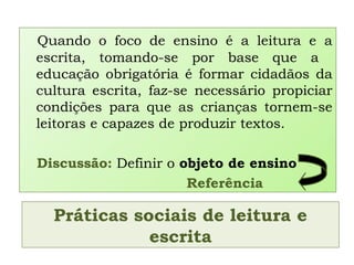 Práticas sociais de leitura e
escrita
Quando o foco de ensino é a leitura e a
escrita, tomando-se por base que a
educação obrigatória é formar cidadãos da
cultura escrita, faz-se necessário propiciar
condições para que as crianças tornem-se
leitoras e capazes de produzir textos.
Discussão: Definir o objeto de ensino
Referência
 