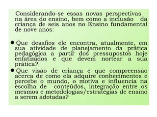 Considerando-se essas novas perspectivas
na área do ensino, bem como a inclusão da
criança de seis anos no Ensino fundamental
de nove anos:
Que desafios ele encontra, atualmente, em
sua atividade de planejamento da prática
pedagógica a partir dos pressupostos hoje
enfatizados e que devem nortear a sua
prática?
Que visão de criança e que compreensão
acerca de como ela adquire conhecimentos e
percebe o mundo, o motiva e influencia na
escolha de conteúdos, integração entre os
mesmos e metodologias/estratégias de ensino
a serem adotadas?
 